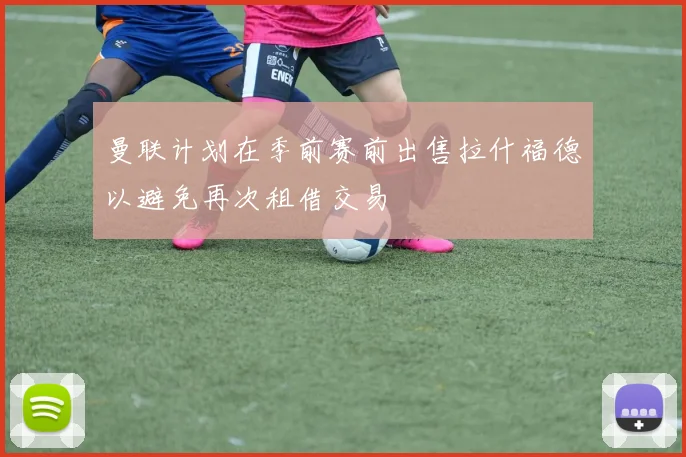 曼联计划在季前赛前出售拉什福德以避免再次租借交易