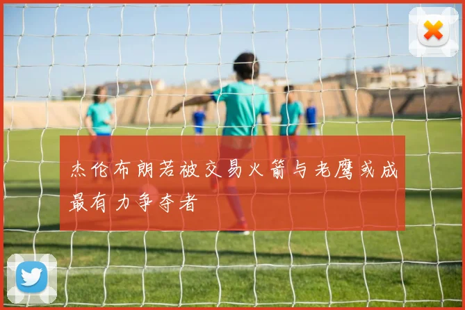 杰伦布朗若被交易火箭与老鹰或成最有力争夺者